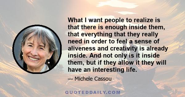 What I want people to realize is that there is enough inside them, that everything that they really need in order to feel a sense of aliveness and creativity is already inside. And not only is it inside them, but if