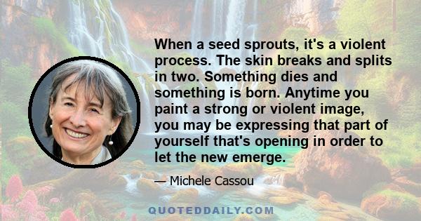 When a seed sprouts, it's a violent process. The skin breaks and splits in two. Something dies and something is born. Anytime you paint a strong or violent image, you may be expressing that part of yourself that's