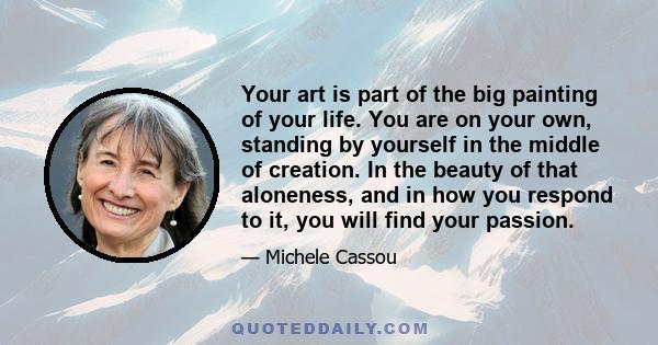 Your art is part of the big painting of your life. You are on your own, standing by yourself in the middle of creation. In the beauty of that aloneness, and in how you respond to it, you will find your passion.