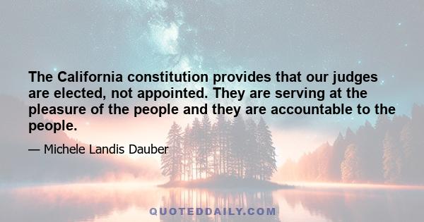 The California constitution provides that our judges are elected, not appointed. They are serving at the pleasure of the people and they are accountable to the people.