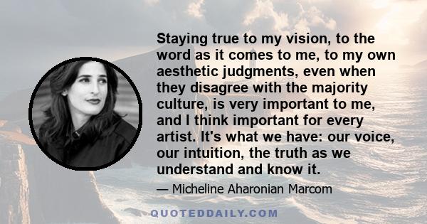 Staying true to my vision, to the word as it comes to me, to my own aesthetic judgments, even when they disagree with the majority culture, is very important to me, and I think important for every artist. It's what we