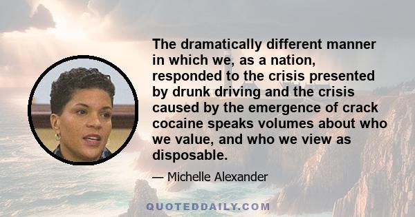 The dramatically different manner in which we, as a nation, responded to the crisis presented by drunk driving and the crisis caused by the emergence of crack cocaine speaks volumes about who we value, and who we view