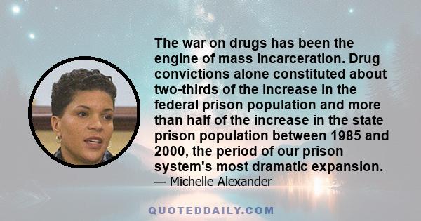 The war on drugs has been the engine of mass incarceration. Drug convictions alone constituted about two-thirds of the increase in the federal prison population and more than half of the increase in the state prison