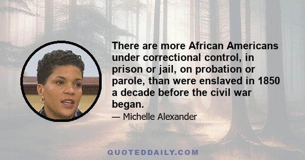 There are more African Americans under correctional control, in prison or jail, on probation or parole, than were enslaved in 1850 a decade before the civil war began.