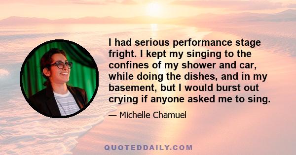 I had serious performance stage fright. I kept my singing to the confines of my shower and car, while doing the dishes, and in my basement, but I would burst out crying if anyone asked me to sing.