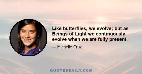 Like butterflies, we evolve; but as Beings of Light we continuously evolve when we are fully present.
