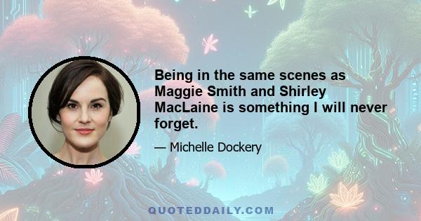 Being in the same scenes as Maggie Smith and Shirley MacLaine is something I will never forget.