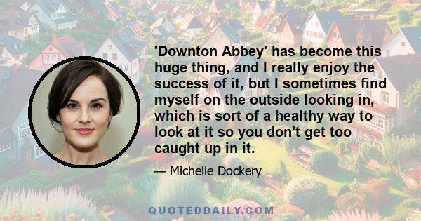 'Downton Abbey' has become this huge thing, and I really enjoy the success of it, but I sometimes find myself on the outside looking in, which is sort of a healthy way to look at it so you don't get too caught up in it.