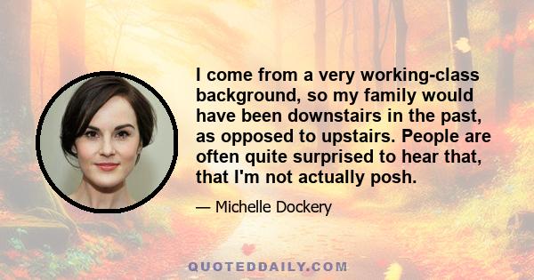 I come from a very working-class background, so my family would have been downstairs in the past, as opposed to upstairs. People are often quite surprised to hear that, that I'm not actually posh.