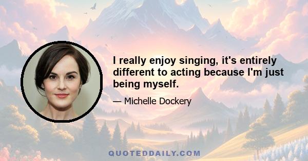 I really enjoy singing, it's entirely different to acting because I'm just being myself.