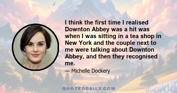 I think the first time I realised Downton Abbey was a hit was when I was sitting in a tea shop in New York and the couple next to me were talking about Downton Abbey, and then they recognised me.