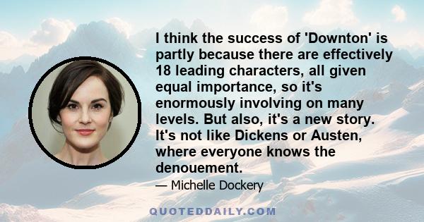 I think the success of 'Downton' is partly because there are effectively 18 leading characters, all given equal importance, so it's enormously involving on many levels. But also, it's a new story. It's not like Dickens