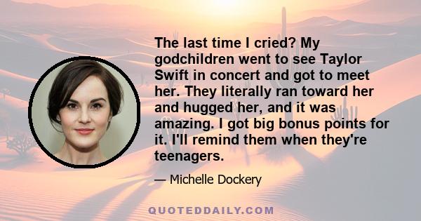 The last time I cried? My godchildren went to see Taylor Swift in concert and got to meet her. They literally ran toward her and hugged her, and it was amazing. I got big bonus points for it. I'll remind them when