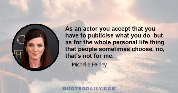 As an actor you accept that you have to publicise what you do, but as for the whole personal life thing that people sometimes choose, no, that's not for me.