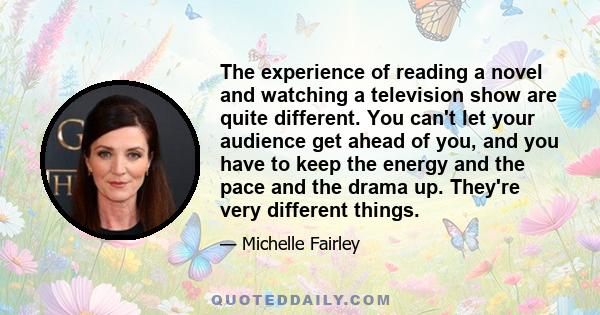 The experience of reading a novel and watching a television show are quite different. You can't let your audience get ahead of you, and you have to keep the energy and the pace and the drama up. They're very different