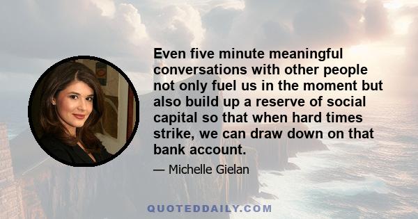 Even five minute meaningful conversations with other people not only fuel us in the moment but also build up a reserve of social capital so that when hard times strike, we can draw down on that bank account.