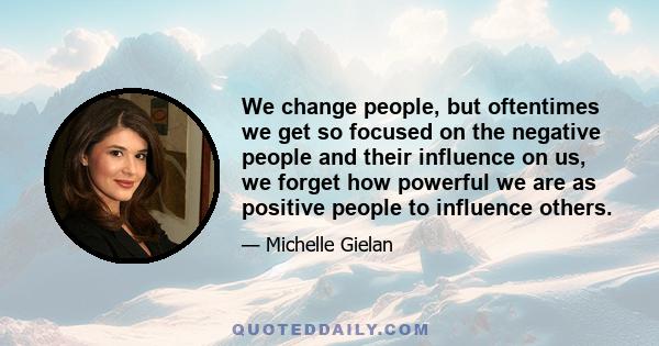 We change people, but oftentimes we get so focused on the negative people and their influence on us, we forget how powerful we are as positive people to influence others.