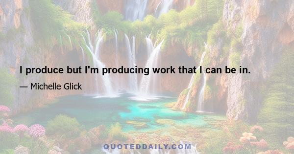 I produce but I'm producing work that I can be in.