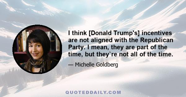 I think [Donald Trump's] incentives are not aligned with the Republican Party. I mean, they are part of the time, but they`re not all of the time.