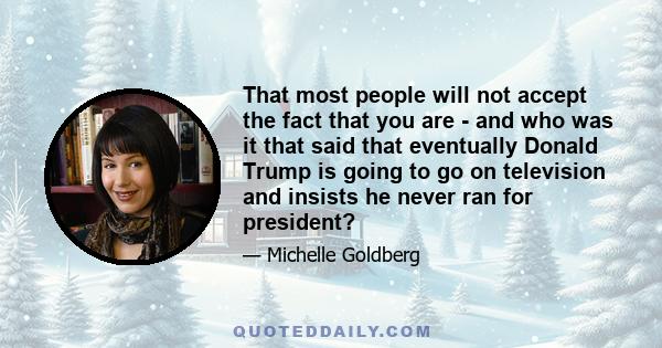 That most people will not accept the fact that you are - and who was it that said that eventually Donald Trump is going to go on television and insists he never ran for president?