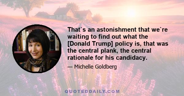 That`s an astonishment that we`re waiting to find out what the [Donald Trump] policy is, that was the central plank, the central rationale for his candidacy.