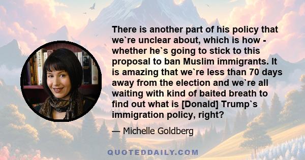 There is another part of his policy that we`re unclear about, which is how - whether he`s going to stick to this proposal to ban Muslim immigrants. It is amazing that we`re less than 70 days away from the election and