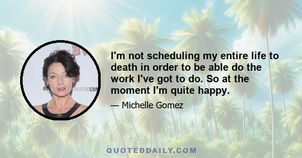 I'm not scheduling my entire life to death in order to be able do the work I've got to do. So at the moment I'm quite happy.