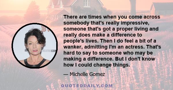 There are times when you come across somebody that's really impressive, someone that's got a proper living and really does make a difference to people's lives. Then I do feel a bit of a wanker, admitting I'm an actress. 