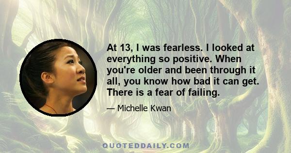 At 13, I was fearless. I looked at everything so positive. When you're older and been through it all, you know how bad it can get. There is a fear of failing.