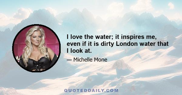 I love the water; it inspires me, even if it is dirty London water that I look at.