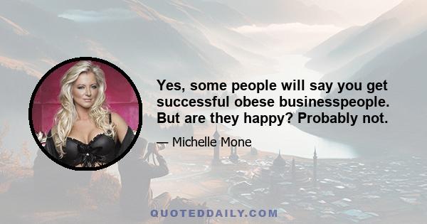 Yes, some people will say you get successful obese businesspeople. But are they happy? Probably not.