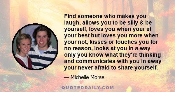 Find someone who makes you laugh, allows you to be silly & be yourself, loves you when your at your best but loves you more when your not, kisses or touches you for no reason, looks at you in a way only you know what