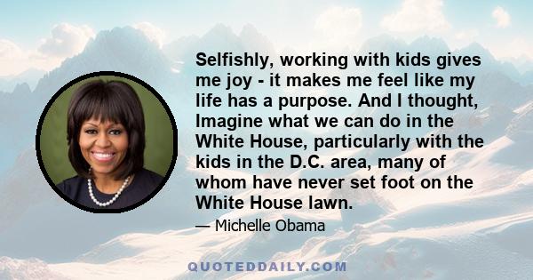 Selfishly, working with kids gives me joy - it makes me feel like my life has a purpose. And I thought, Imagine what we can do in the White House, particularly with the kids in the D.C. area, many of whom have never set 