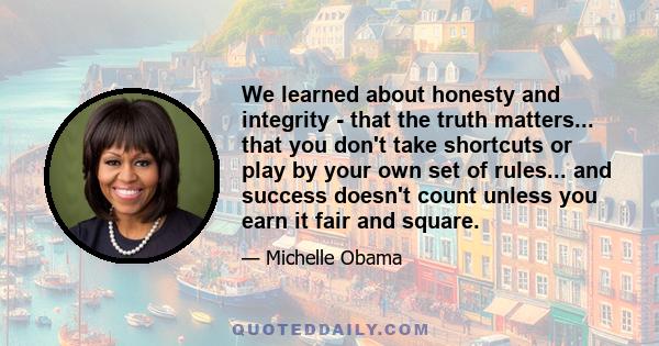We learned about honesty and integrity - that the truth matters... that you don't take shortcuts or play by your own set of rules... and success doesn't count unless you earn it fair and square.