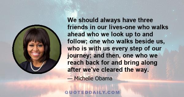 We should always have three friends in our lives-one who walks ahead who we look up to and follow; one who walks beside us, who is with us every step of our journey; and then, one who we reach back for and bring along