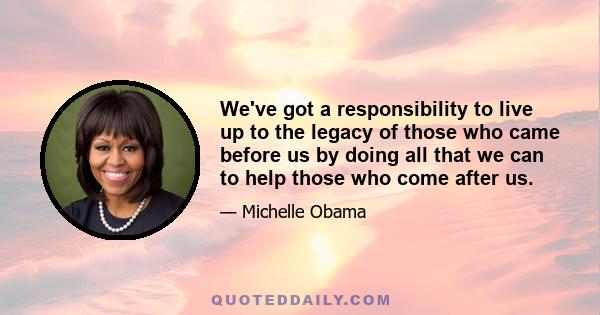 We've got a responsibility to live up to the legacy of those who came before us by doing all that we can to help those who come after us.