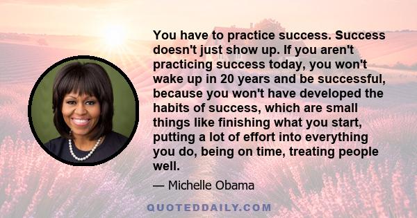 You have to practice success. Success doesn't just show up. If you aren't practicing success today, you won't wake up in 20 years and be successful, because you won't have developed the habits of success, which are