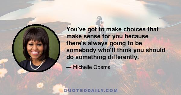 You've got to make choices that make sense for you because there's always going to be somebody who'll think you should do something differently.