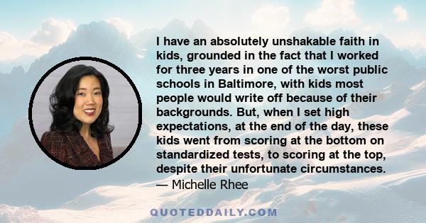 I have an absolutely unshakable faith in kids, grounded in the fact that I worked for three years in one of the worst public schools in Baltimore, with kids most people would write off because of their backgrounds. But, 