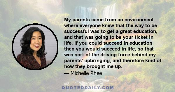 My parents came from an environment where everyone knew that the way to be successful was to get a great education, and that was going to be your ticket in life. If you could succeed in education then you would succeed