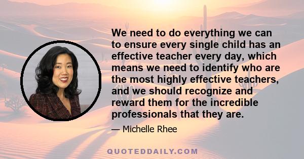 We need to do everything we can to ensure every single child has an effective teacher every day, which means we need to identify who are the most highly effective teachers, and we should recognize and reward them for