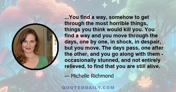 ...You find a way, somehow to get through the most horrible things, things you think would kill you. You find a way and you move through the days, one by one, in shock, in despair, but you move. The days pass, one after 