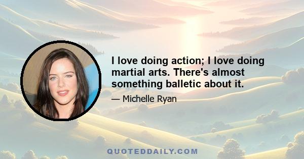 I love doing action; I love doing martial arts. There's almost something balletic about it.