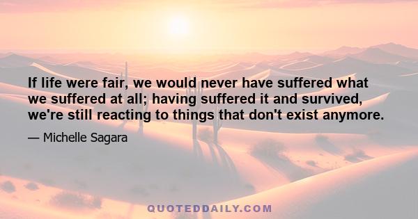 If life were fair, we would never have suffered what we suffered at all; having suffered it and survived, we're still reacting to things that don't exist anymore.