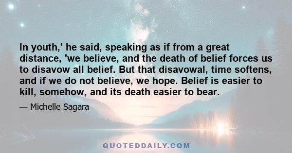 In youth,' he said, speaking as if from a great distance, 'we believe, and the death of belief forces us to disavow all belief. But that disavowal, time softens, and if we do not believe, we hope. Belief is easier to