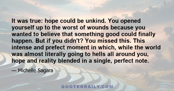 It was true: hope could be unkind. You opened yourself up to the worst of wounds because you wanted to believe that something good could finally happen. But if you didn't? You missed this. This intense and prefect