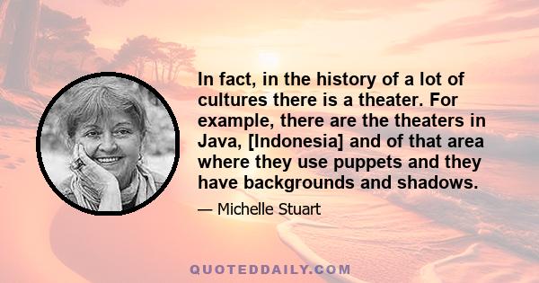 In fact, in the history of a lot of cultures there is a theater. For example, there are the theaters in Java, [Indonesia] and of that area where they use puppets and they have backgrounds and shadows.