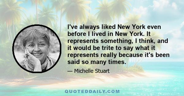 I've always liked New York even before I lived in New York. It represents something, I think, and it would be trite to say what it represents really because it's been said so many times.