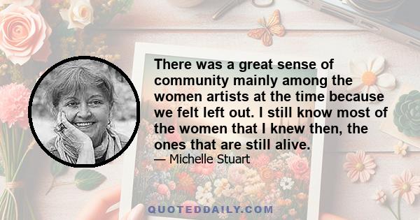 There was a great sense of community mainly among the women artists at the time because we felt left out. I still know most of the women that I knew then, the ones that are still alive.