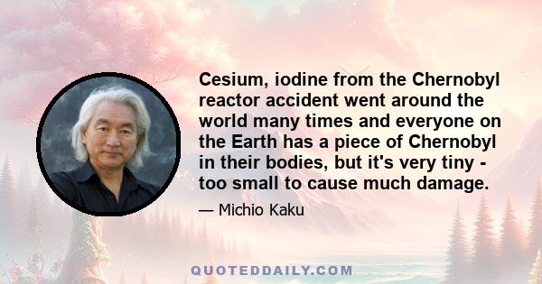 Cesium, iodine from the Chernobyl reactor accident went around the world many times and everyone on the Earth has a piece of Chernobyl in their bodies, but it's very tiny - too small to cause much damage.